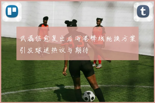 武磊伤愈复出后海港锋线轮换方案引发球迷热议与期待