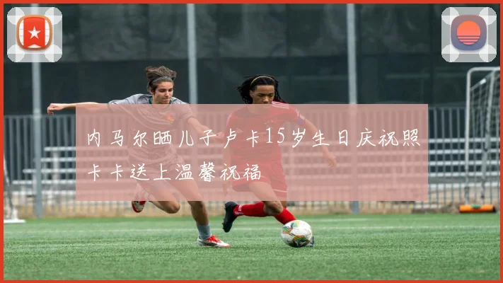 内马尔晒儿子卢卡15岁生日庆祝照卡卡送上温馨祝福