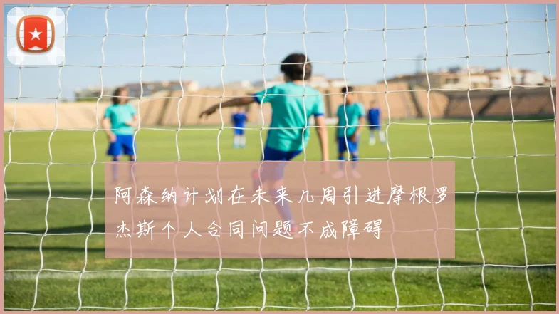 阿森纳计划在未来几周引进摩根罗杰斯个人合同问题不成障碍