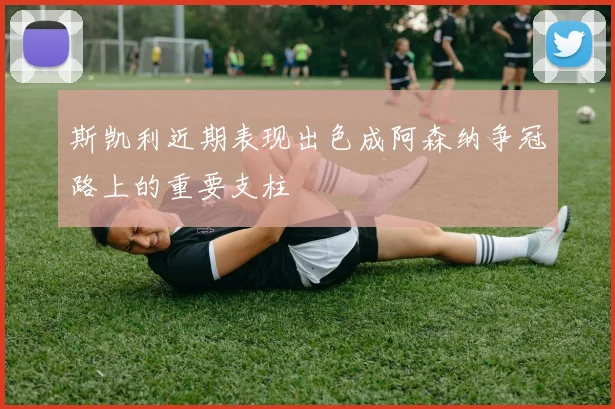 斯凯利近期表现出色成阿森纳争冠路上的重要支柱