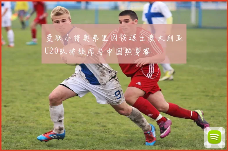 曼联小将奥弗里因伤退出澳大利亚U20队将缺席与中国热身赛