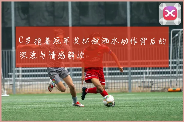 C罗指着冠军奖杯做洒水动作背后的深意与情感解读