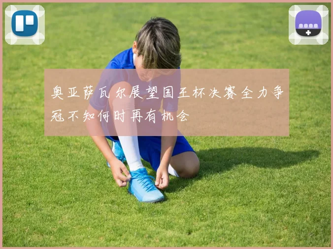 奥亚萨瓦尔展望国王杯决赛全力争冠不知何时再有机会