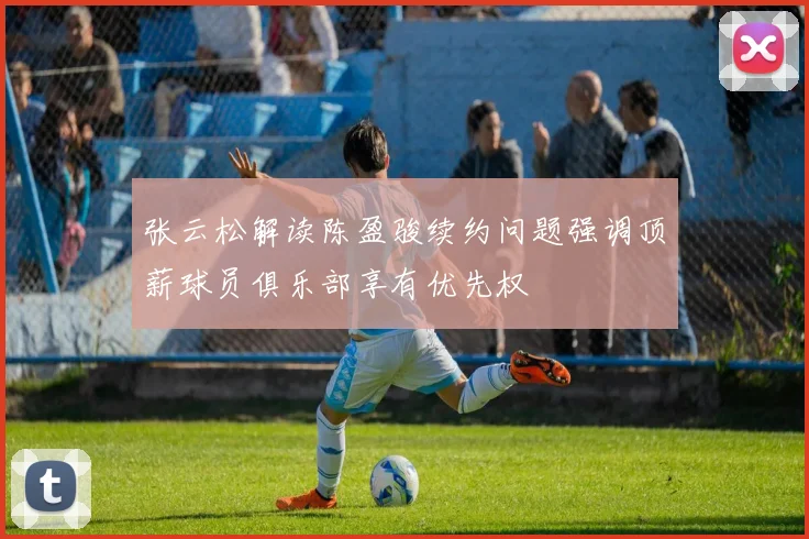 张云松解读陈盈骏续约问题强调顶薪球员俱乐部享有优先权