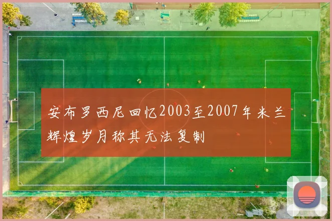 安布罗西尼回忆2003至2007年米兰辉煌岁月称其无法复制
