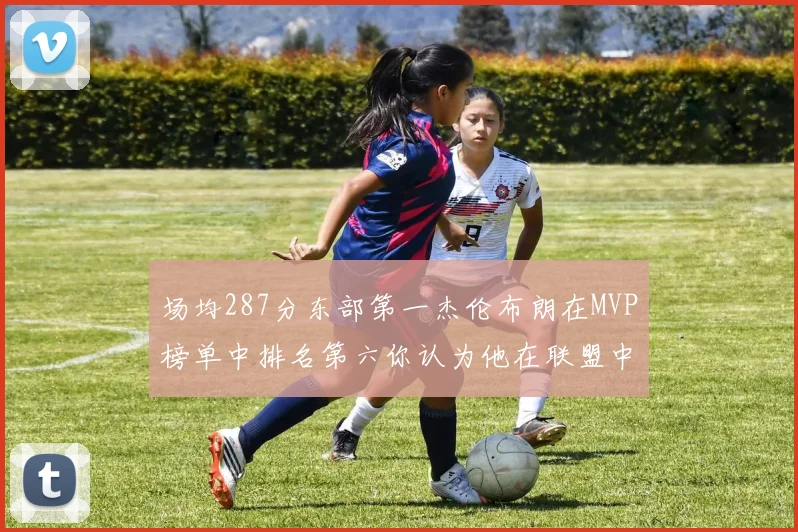 场均287分东部第一杰伦布朗在MVP榜单中排名第六你认为他在联盟中应排第几
