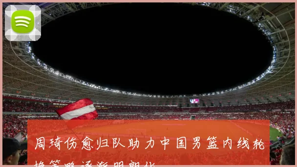 周琦伤愈归队助力中国男篮内线轮换策略逐渐明朗化