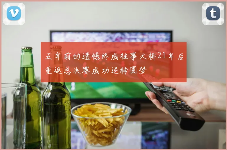 五年前的遗憾终成往事大桥21年后重返总决赛成功逆转圆梦