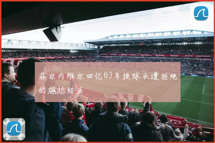 菲尔内维尔回忆03年换球衣遭拒绝的尴尬经历
