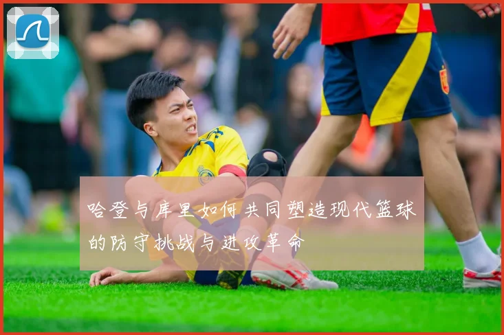 哈登与库里如何共同塑造现代篮球的防守挑战与进攻革命