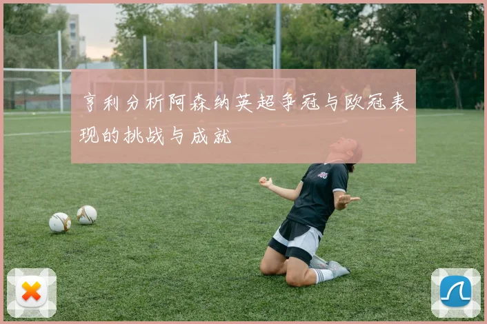 亨利分析阿森纳英超争冠与欧冠表现的挑战与成就