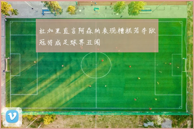 杜加里直言阿森纳表现糟糕若夺欧冠将成足球界丑闻