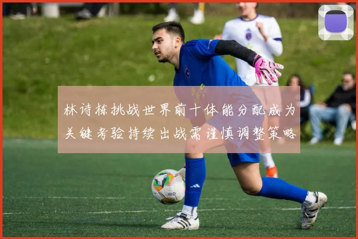 林诗栋挑战世界前十体能分配成为关键考验持续出战需谨慎调整策略