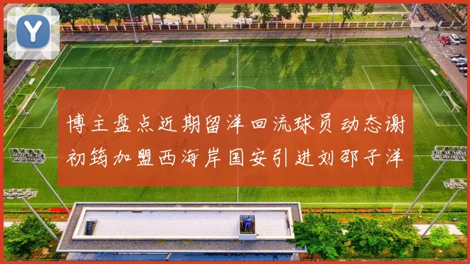 博主盘点近期留洋回流球员动态谢初筠加盟西海岸国安引进刘邵子洋