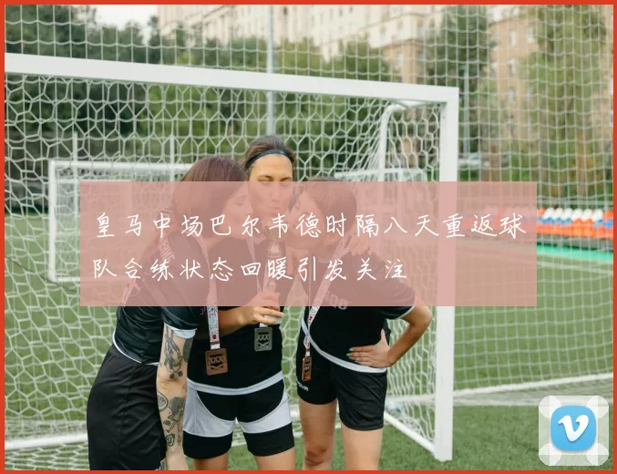 皇马中场巴尔韦德时隔八天重返球队合练状态回暖引发关注