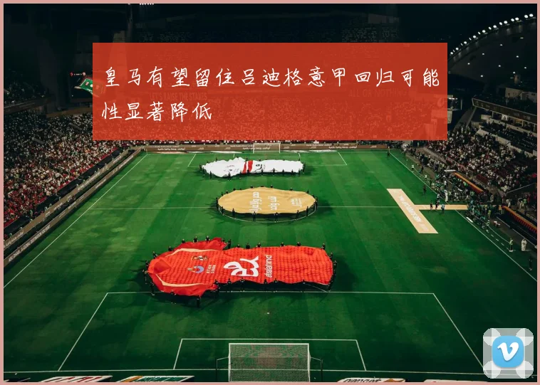 皇马有望留住吕迪格意甲回归可能性显著降低