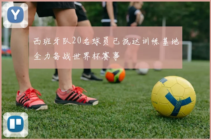 西班牙队20名球员已抵达训练基地全力备战世界杯赛事