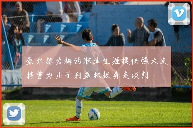 豪尔赫为梅西职业生涯提供强大支持曾为儿子利益积极奔走谈判