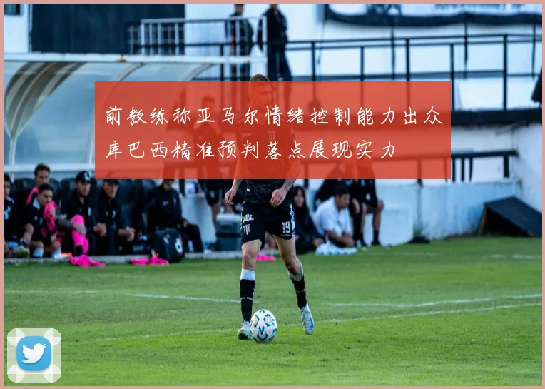 前教练称亚马尔情绪控制能力出众库巴西精准预判落点展现实力