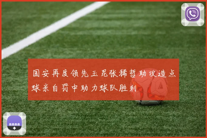 国安再度领先玉昆张稀哲助攻造点球亲自罚中助力球队胜利