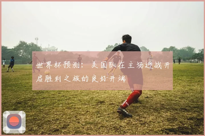 世界杯预测：美国队在主场迎战开启胜利之旅的良好开端