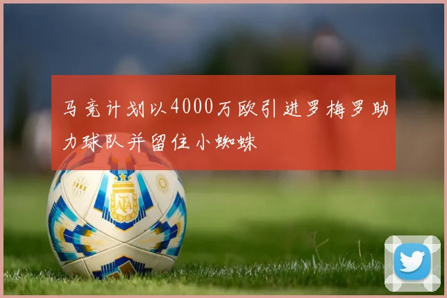 马竞计划以4000万欧引进罗梅罗助力球队并留住小蜘蛛