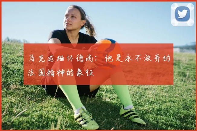 马克龙缅怀德尚：他是永不放弃的法国精神的象征