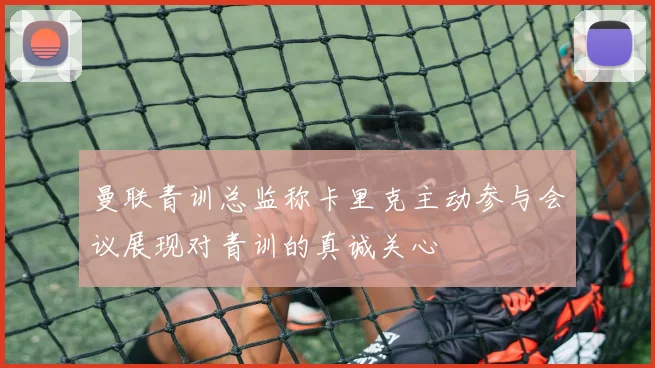 曼联青训总监称卡里克主动参与会议展现对青训的真诚关心