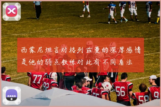 西蒙尼坦言对格列兹曼的深厚感情是他的弱点教练对此有不同看法
