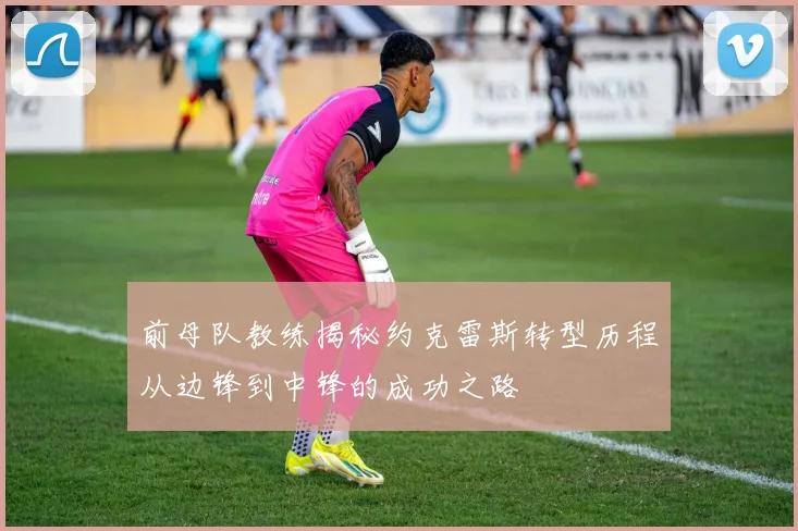 前母队教练揭秘约克雷斯转型历程从边锋到中锋的成功之路