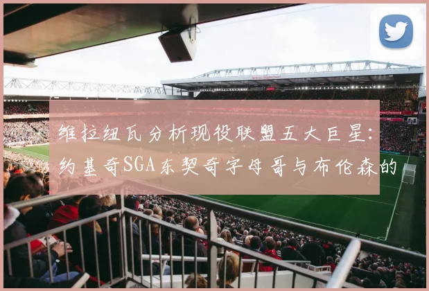 维拉纽瓦分析现役联盟五大巨星：约基奇SGA东契奇字母哥与布伦森的表现与影响